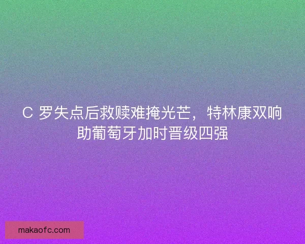 C 罗失点后救赎难掩光芒，特林康双响助葡萄牙加时晋级四强