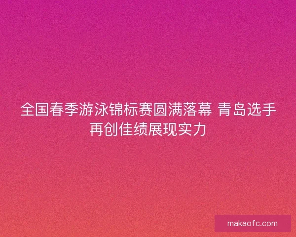 全国春季游泳锦标赛圆满落幕 青岛选手再创佳绩展现实力