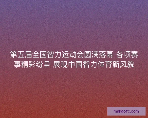 第五届全国智力运动会圆满落幕 各项赛事精彩纷呈 展现中国智力体育新风貌