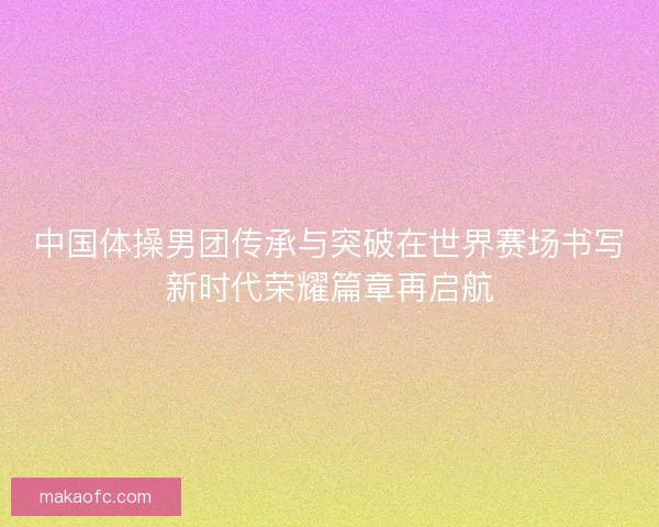 中国体操男团传承与突破在世界赛场书写新时代荣耀篇章再启航