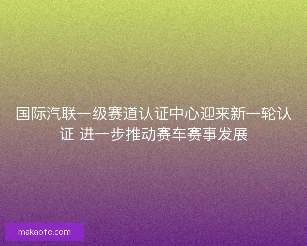 国际汽联一级赛道认证中心迎来新一轮认证 进一步推动赛车赛事发展