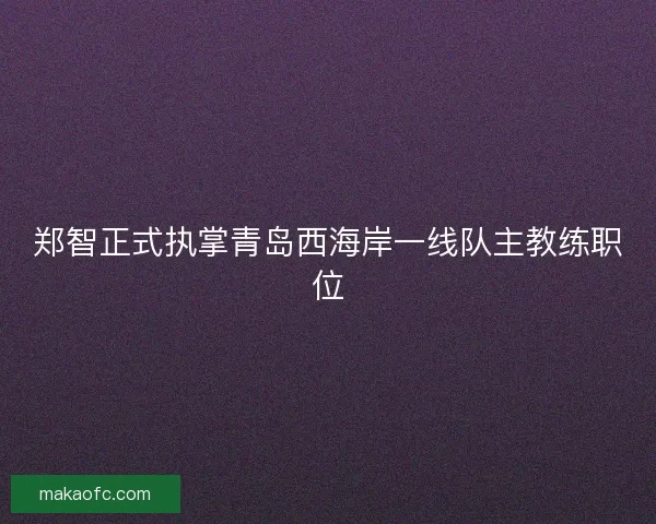 郑智正式执掌青岛西海岸一线队主教练职位