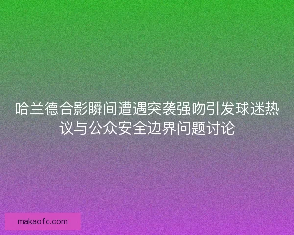 哈兰德合影瞬间遭遇突袭强吻引发球迷热议与公众安全边界问题讨论