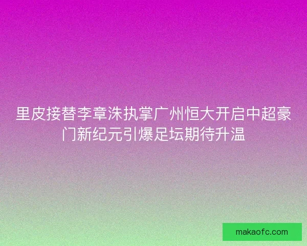 里皮接替李章洙执掌广州恒大开启中超豪门新纪元引爆足坛期待升温