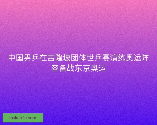 中国男乒在吉隆坡团体世乒赛演练奥运阵容备战东京奥运